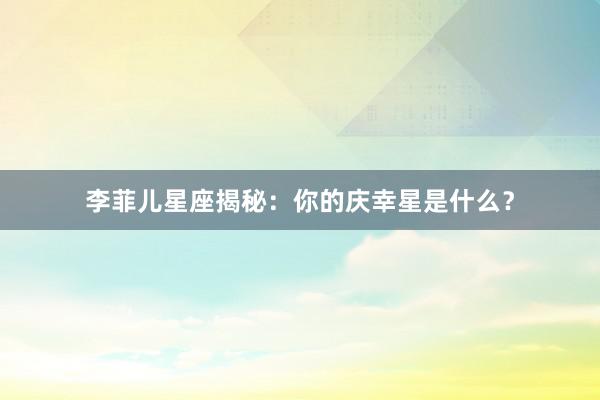 李菲儿星座揭秘：你的庆幸星是什么？
