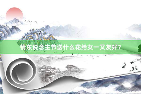 情东说念主节送什么花给女一又友好？