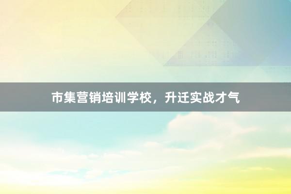 市集营销培训学校，升迁实战才气