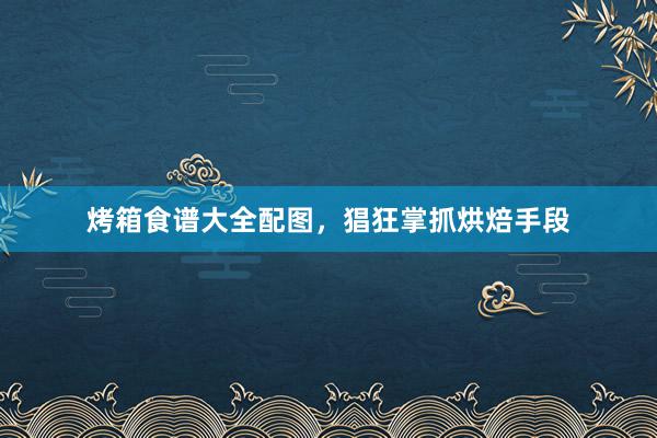 烤箱食谱大全配图，猖狂掌抓烘焙手段